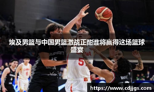 埃及男篮与中国男篮激战正酣谁将赢得这场篮球盛宴